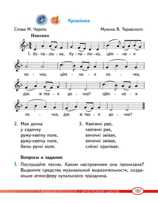151
Купалінка
Слова М. Чарота Музыка В. Теравского
2. Мая дочка
у садочку
ружу-кветку поле,
ружу-кветку поле,
белы ручкі коле.
3. Кветачкі рве,
кветачкі рве,
вяночкі звівае,
вяночкі звівае,
слёзкі пралівае.
Вопросы и задания:
1. Послушайте песню. Каким настроением она пронизана?
Выделите средства музыкальной выразительности, созда-
ющие атмосферу купальского праздника.
1.
Напевно
Правообладатель Пачатковая школа
 