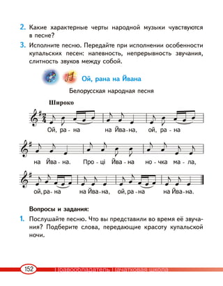 152
2. Какие характерные черты народной музыки чувствуются
в песне?
3. Исполните песню. Передайте при исполнении особенности
купальских песен: напевность, непрерывность звучания,
слитность звуков между собой.
Ой, рана на Йвана
Белорусская народная песня
Вопросы и задания:
1. Послушайте песню. Что вы представили во время её звуча-
ния? Подберите слова, передающие красоту купальской
ночи.
Широко
Правообладатель Пачатковая школа
 