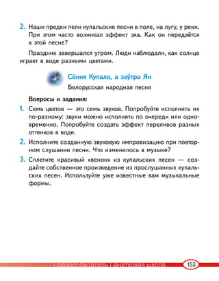 153
2. Наши предки пели купальские песни в поле, на лугу, у реки.
При этом часто возникал эффект эха. Как он передаётся
в этой песне?
Праздник завершался утром. Люди наблюдали, как солнце
играет в воде разными цветами.
Сёння Купала, а заўтра Ян
Белорусская народная песня
Вопросы и задания:
1. Семь цветов — это семь звуков. Попробуйте исполнить их
по-разному: звуки можно исполнять по очереди или одно-
временно. Попробуйте создать эффект переливов разных
оттенков в воде.
2. Исполните созданную звуковую импровизацию при повтор-
ном слушании песни. Что изменилось в музыке?
3. Сплетите красивый «венок» из купальских песен — соз-
дайте собственное произведение из прослушанных купаль-
ских песен. Используйте уже известные вам музыкальные
формы.
Правообладатель Пачатковая школа
 