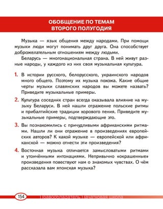 154
ОБОБЩЕНИЕ ПО ТЕМАМ
ВТОРОГО ПОЛУГОДИЯ
Музыка — язык общения между народами. При помощи
музыки люди могут понимать друг друга. Она способствует
доброжелательным отношениям между людьми.
Беларусь — многонациональная страна. В ней живут раз-
ные народы, у каждого из них своя музыкальная культура.
1. В истории русского, белорусского, украинского народов
много общего. Поэтому их музыка похожа. Какие общие
черты музыки славянских народов вы можете назвать?
Приведите музыкальные примеры.
2. Культура соседних стран всегда оказывала влияние на му-
зыку Беларуси. В ней нашли отражение польские ритмы
и прибалтийские традиции хорового пения. Приведите му-
зыкальные примеры, подтверждающие это.
3. Вы познакомились с причудливыми африканскими ритма-
ми. Нашли ли они отражение в произведениях европей-
ских авторов? К какой музыке — европейской или афри-
канской — можно отнести эти произведения?
4. Восточная музыка отличается замысловатыми ритмами
и утончёнными интонациями. Непривычно «окрашенные»
произведения повествуют нам о знакомых чувствах. О чём
рассказала вам японская музыка?
Правообладатель Пачатковая школа
 