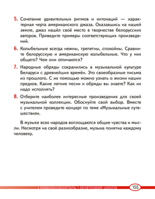155
5. Сочетание удивительных ритмов и интонаций — харак-
терная черта американского джаза. Оказавшись на нашей
земле, джаз нашёл своё место в творчестве белорусских
авторов. Приведите примеры соответствующих произведе-
ний.
6. Колыбельные всегда нежны, трепетны, спокойны. Сравни-
те белорусскую и американскую колыбельные. Что у них
общего? Чем они отличаются?
7. Народные обряды сохранились в музыкальной культуре
Беларуси с древнейших времён. Это своеобразные письма
из прошлого. С их помощью можно узнать о жизни наших
предков. Какие летние песни и обряды вы знаете? Как их
надо исполнять?
8. Отберите наиболее интересные произведения для своей
музыкальной коллекции. Обоснуйте свой выбор. Вместе
с учителем проведите концерт по теме «Музыкальные путе-
шествия».
В музыке всех народов воплощаются общие чувства и мыс-
ли. Несмотря на своё разнообразие, музыка понятна каждому
человеку.
Правообладатель Пачатковая школа
 