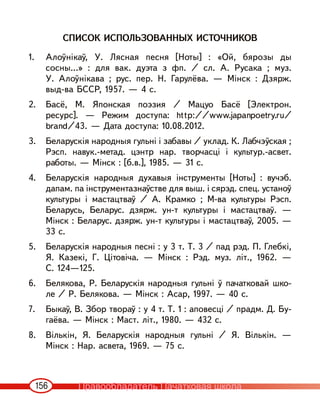 156
СПИСОК ИСПОЛЬЗОВАННЫХ ИСТОЧНИКОВ
1. Алоўнікаў, У. Лясная песня [Ноты] : «Ой, бярозы ды
сосны...» : для вак. дуэта з фп. / сл. А. Русака ; муз.
У. Алоўнікава ; рус. пер. Н. Гарулёва. — Мінск : Дзярж.
выд-ва БССР, 1957. — 4 с.
2. Басё, М. Японская поэзия / Мацуо Басё [Электрон.
ресурс]. — Режим доступа: http://www.japanpoetry.ru/
brand/43. — Дата доступа: 10.08.2012.
3. Беларускія народныя гульні і забавы / уклад. К. Лабчэўская ;
Рэсп. навук.-метад. цэнтр нар. творчасці і культур.-асвет.
работы. — Мінск : [б.в.], 1985. — 31 с.
4. Беларускія народныя духавыя інструменты [Ноты] : вучэб.
дапам. па iнструментазнаўстве для выш. і сярэд. спец. устаноў
культуры і мастацтваў / А. Крамко ; М-ва культуры Рэсп.
Беларусь, Беларус. дзярж. ун-т культуры і мастацтваў. —
Мінск : Беларус. дзярж. ун-т культуры і мастацтваў, 2005. —
33 с.
5. Беларускія народныя песні : у 3 т. Т. 3 / пад рэд. П. Глебкі,
Я. Казекі, Г. Цітовіча. — Мінск : Рэд. муз. літ., 1962. —
С. 124—125.
6. Белякова, Р. Беларускія народныя гульні ў пачатковай шко-
ле / Р. Белякова. — Мінск : Асар, 1997. — 40 с.
7. Быкаў, В. Збор твораў : у 4 т. Т. 1 : аповесці / прадм. Д. Бу-
гаёва. — Мінск : Маст. літ., 1980. — 432 с.
8. Вількін, Я. Беларускія народныя гульні / Я. Вількін. —
Мінск : Нар. асвета, 1969. — 75 с.
Правообладатель Пачатковая школа
 