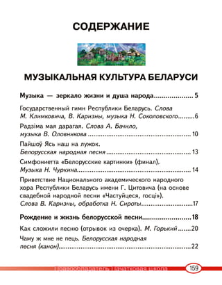 159
СОДЕРЖАНИЕ
МУЗЫКАЛЬНАЯ КУЛЬТУРА БЕЛАРУСИ
Музыка — зеркало жизни и душа народа.................... 5
Государственный гимн Республики Беларусь. Слова
М. Климковича, В. Каризны, музыка Н. Соколовского.........6
Радзіма мая дарагая. Слова А. Бачило,
музыка В. Оловникова ........................................................ 10
Пайшоў Ясь наш на лужок.
Белорусская народная песня .............................................. 13
Симфониетта «Белорусские картинки» (финал).
Музыка Н. Чуркина.............................................................. 14
Приветствие Национального академического народного
хора Республики Беларусь имени Г. Цитовича (на основе
свадебной народной песни «Частуйцеся, госці»).
Слова В. Каризны, обработка Н. Сироты............................17
Рождение и жизнь белорусской песни.........................18
Как сложили песню (отрывок из очерка). М. Горький .......20
Чаму ж мне не пець. Белорусская народная
песня (канон)........................................................................22
Правообладатель Пачатковая школа
 
