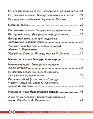 160
Ох, і сеяла Ульяніца лянок. Белорусская народная песня...24
Спі, сыночак міленькі. Белорусская народная песня ........27
Белорусская колыбельная. Музыка Н. Чуркина..................28
Осенние песни.............................................................. 29
Ой, мамачка, восень. Белорусская народная песня ...........29
Відзіць маё вочка. Белорусская народная песня ...............30
Бачыць маё вочка, што край недалёчка.
Белорусская народная песня ..............................................32
Улетают птицы (из сюиты «Времена года»).
Музыка В. Каретникова.......................................................33
Журавінка. Слова И. Титовца, музыка Н. Литвина ............34
Музыка в сказках белорусского народа ..................... 36
Музыка-чарадзей. Белорусская народная
сказка (отрывок)..................................................................37
Як паставіў верабейка на сметнічку хату.
Белорусская народная песня ..............................................38
Песенька сяброў (из мюзикла «Прыгоды
ў замку Алфавіт»). Слова С. Климкович,
музыка В. Войтика ..............................................................40
Музыка в играх белорусского народа......................... 42
А мы грушу пасадзілі. Белорусская народная
песня. Обработка А. Ращинского .......................................44
Правообладатель Пачатковая школа
 