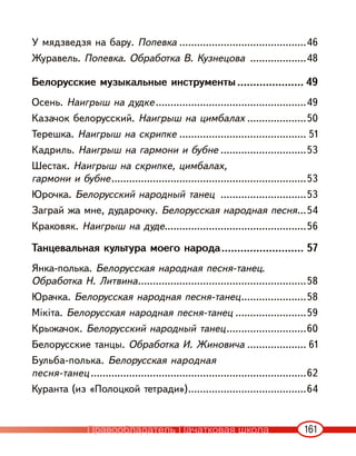 161
У мядзведзя на бару. Попевка ...........................................46
Журавель. Попевка. Обработка В. Кузнецова ...................48
Белорусские музыкальные инструменты ..................... 49
Осень. Наигрыш на дудке...................................................49
Казачок белорусский. Наигрыш на цимбалах ....................50
Терешка. Наигрыш на скрипке ........................................... 51
Кадриль. Наигрыш на гармони и бубне .............................53
Шестак. Наигрыш на скрипке, цимбалах,
гармони и бубне..................................................................53
Юрочка. Белорусский народный танец .............................53
Заграй жа мне, дударочку. Белорусская народная песня...54
Краковяк. Наигрыш на дуде................................................56
Танцевальная культура моего народа.......................... 57
Янка-полька. Белорусская народная песня-танец.
Обработка Н. Литвина.........................................................58
Юрачка. Белорусская народная песня-танец......................58
Мікіта. Белорусская народная песня-танец ........................59
Крыжачок. Белорусский народный танец...........................60
Белорусские танцы. Обработка И. Жиновича .................... 61
Бульба-полька. Белорусская народная
песня-танец .........................................................................62
Куранта (из «Полоцкой тетради»)........................................64
Правообладатель Пачатковая школа
 