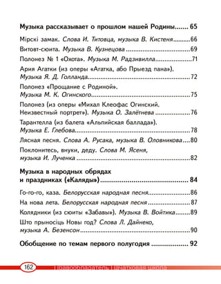 162
Музыка рассказывает о прошлом нашей Родины....... 65
Мірскі замак. Слова И. Титовца, музыка В. Кистеня..........66
Витовт-сюита. Музыка В. Кузнецова ...................................69
Полонез № 1 «Охота». Музыка М. Радзивилла....................71
Ария Агатки (из оперы «Агатка, або Прыезд пана»).
Музыка Я. Д. Голланда........................................................72
Полонез «Прощание с Родиной».
Музыка М. К. Огинского......................................................75
Полонез (из оперы «Михал Клеофас Огинский.
Неизвестный портрет»). Музыка О. Залётнева ...................76
Тарантелла (из балета «Альпийская баллада»).
Музыка Е. Глебова...............................................................78
Лясная песня. Слова А. Русака, музыка В. Оловникова....80
Поклонитесь, внуки, деду. Слова М. Ясеня,
музыка И. Лученка ..............................................................82
Музыка в народных обрядах
и праздниках («Каляды»)............................................. 84
Го-го-го, каза. Белорусская народная песня.......................86
На нова лета. Белорусская народная песня .......................87
Колядники (из сюиты «Забавы»). Музыка В. Войтика........89
Што прыносіць Новы год? Слова Л. Дайнеко,
музыка А. Безенсон............................................................90
Обобщение по темам первого полугодия ................... 92
Правообладатель Пачатковая школа
 