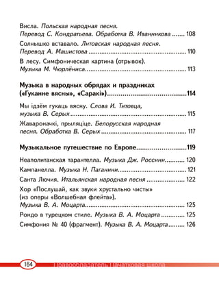 164
Висла. Польская народная песня.
Перевод С. Кондратьева. Обработка В. Иванникова ....... 108
Солнышко вставало. Литовская народная песня.
Перевод А. Машистова ...................................................... 110
В лесу. Симфоническая картина (отрывок).
Музыка М. Чюрлёниса........................................................ 113
Музыка в народных обрядах и праздниках
(«Гуканне вясны», «Саракі»).........................................114
Мы ідзём гукаць вясну. Слова И. Титовца,
музыка В. Серых ................................................................ 115
Жавароначкі, прыляціце. Белорусская народная
песня. Обработка В. Серых ............................................... 117
Музыкальное путешествие по Европе..........................119
Неаполитанская тарантелла. Музыка Дж. Россини........... 120
Кампанелла. Музыка Н. Паганини...................................... 121
Санта Лючия. Итальянская народная песня ..................... 122
Хор «Послушай, как звуки хрустально чисты»
(из оперы «Волшебная флейта»).
Музыка В. А. Моцарта....................................................... 125
Рондо в турецком стиле. Музыка В. А. Моцарта ............. 125
Симфония № 40 (фрагмент). Музыка В. А. Моцарта......... 126
Правообладатель Пачатковая школа
 