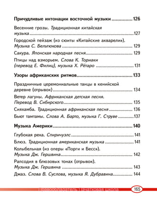 165
Причудливые интонации восточной музыки ...............126
Весенние грозы. Традиционная китайская
музыка ................................................................................127
Городской пейзаж (из сюиты «Китайские акварели»).
Музыка С. Бельтюкова ...................................................... 129
Сакура. Японская народная песня.................................... 129
Птицы над взморьем. Слова К. Ториаки
(перевод Е. Филиц), музыка Х. Рётаро ............................. 131
Узоры африканских ритмов........................................133
Праздничные церемониальные танцы в кенийской
деревне (отрывок) ............................................................. 134
Ветер лагуны. Африканская детская песня.
Перевод В. Сибирского..................................................... 135
Сияхамба. Традиционная африканская песня .................. 136
Бьют тамтамы. Слова А. Барто, музыка Г. Струве ............137
Музыка Америки.........................................................140
Глубокая река. Спиричуэлс ................................................ 141
Блюз. Традиционная американская музыка ...................... 141
Колыбельная (из оперы «Порги и Бесс»).
Музыка Дж. Гершвина....................................................... 142
Рапсодия в блюзовых тонах (отрывок).
Музыка Дж. Гершвина ...................................................... 143
Джаз. Слова В. Суслова, музыка Я. Дубравина............... 144
Правообладатель Пачатковая школа
 