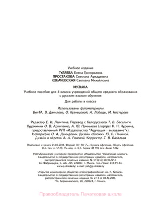 Учебное издание
ГУЛЯЕВА Елена Григорьевна
ПРОСТАКОВА Светлана Аркадьевна
КОБАЧЕВСКАЯ Светлана Михайловна
МУЗЫКА
Учебное пособие для 4 класса учреждений общего среднего образования
с русским языком обучения
Для работы в классе
Использованы фотоматериалы
БелТА, В. Данилова, О. Кузнецовой, А. Лободы, М. Нестерова
Редактор Е. И. Левитина. Перевод с белорусского Т. В. Басалыги.
Художники О. В. Архипенко, А. Ю. Принькова (портрет Н. Н. Чуркина,
предоставленный РУП «Издательство “Адукацыя і выхаванне”»).
Нотографик О. А. Демидович. Дизайн обложки Ю. В. Пакиной.
Дизайн и вёрстка А. А. Раковой. Корректор Т. В. Басалыга
Подписано к печати 01.02.2018. Формат 70× 90 1
/16 . Бумага офсетная. Печать офсетная.
Усл. печ. л. 12,29. Уч.-изд. л. 6,5. Тираж 48 190 экз. Заказ 1492.
Республиканское унитарное предприятие «Издательство “Пачатковая школа”».
Свидетельство о государственной регистрации издателя, изготовителя,
распространителя печатных изданий № 1/50 от 08.10.2013.
Ул. Фабрициуса, 5, каб. 201, 220007, г. Минск. Тел./факс 233-99-34.
www.p-shkola.by; e-mail: psh@p-shkola.by
Открытое акционерное общество «Полиграфкомбинат им. Я. Коласа».
Свидетельство о государственной регистрации издателя, изготовителя,
распространителя печатных изданий № 2/3 от 04.10.2013.
Ул. Корженевского, 20, 220024, г. Минск.
Правообладатель Пачатковая школа
 