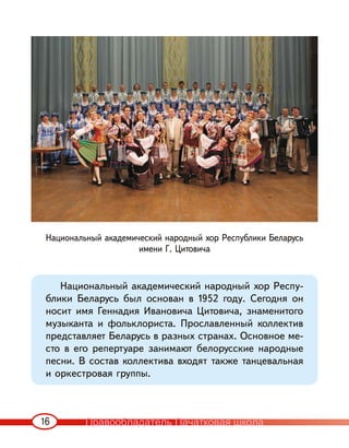 16
Национальный академический народный хор Республики Беларусь
имени Г. Цитовича
Национальный академический народный хор Респу-
блики Беларусь был основан в 1952 году. Сегодня он
носит имя Геннадия Ивановича Цитовича, знаменитого
музыканта и фольклориста. Прославленный коллектив
представляет Беларусь в разных странах. Основное ме-
сто в его репертуаре занимают белорусские народные
песни. В состав коллектива входят также танцевальная
и оркестровая группы.
Правообладатель Пачатковая школа
 