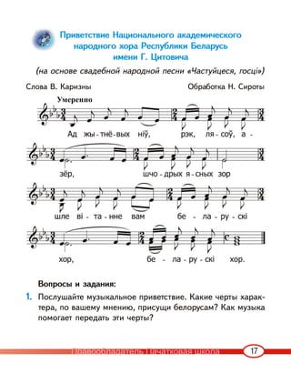17
Приветствие Национального академического
народного хора Республики Беларусь
имени Г. Цитовича
(на основе свадебной народной песни «Частуйцеся, госці»)
Слова В. Каризны Обработка Н. Сироты
Вопросы и задания:
1. Послушайте музыкальное приветствие. Какие черты харак-
тера, по вашему мнению, присущи белорусам? Как музыка
помогает передать эти черты?
Умеренно
Правообладатель Пачатковая школа
 