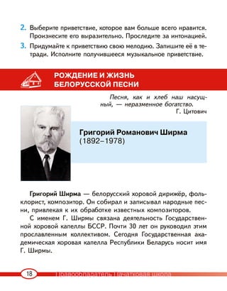 18
2. Выберите приветствие, которое вам больше всего нравится.
Произнесите его выразительно. Проследите за интонацией.
3. Придумайте к приветствию свою мелодию. Запишите её в те-
тради. Исполните получившееся музыкальное приветствие.
РОЖДЕНИЕ И ЖИЗНЬ
БЕЛОРУССКОЙ ПЕСНИ
Песня, как и хлеб наш насущ-
ный, — неразменное богатство.
Г. Цитович
Григорий Ширма — белорусский хоровой дирижёр, фоль-
клорист, композитор. Он собирал и записывал народные пес-
ни, привлекая к их обработке известных композиторов.
С именем Г. Ширмы связана деятельность Государствен-
ной хоровой капеллы БССР. Почти 30 лет он руководил этим
прославленным коллективом. Сегодня Государственная ака-
демическая хоровая капелла Республики Беларусь носит имя
Г. Ширмы.
Григорий Романович Ширма
(1892–1978)
Правообладатель Пачатковая школа
 