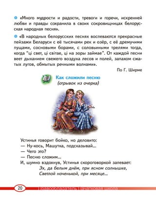 20
❁ «Много мудрости и радости, тревоги и горечи, искренней
любви и правды сохранила в своих сокровищницах белорус-
ская народная песня».
❁ «В народных белорусских песнях воспеваются прекрасные
пейзажи Беларуси с её тысячами рек и озёр, с её дремучими
пущами, сосновыми борами, с соловьиными трелями тогда,
когда “ці свет, ці світае, ці на зоры займае”. От каждой песни
веет дыханием свежего воздуха лесов и полей, запахом сжа-
тых лугов, обмытых речными волнами».
По Г. Ширме
Как сложили песню
(отрывок из очерка)
Устинья говорит бойко, но деловито:
— Ну-кось, Машутка, подсказывай…
— Чего это?
— Песню сложим…
И, шумно вздохнув, Устинья скороговоркой запевает:
Эх, да белым днём, при ясном солнышке,
Светлой ноченькой, при месяце…
Правообладатель Пачатковая школа
 