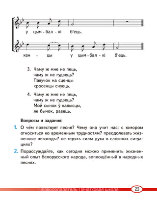 23
3. Чаму ж мне не пець,
чаму ж не гудзець?
Павучок на сценцы
кросенцы снуець.
4. Чаму ж мне не пець,
чаму ж не гудзець?
Мой сынок ў калысцы,
як бычок, равець.
Вопросы и задания:
1. О чём повествует песня? Чему она учит нас: с юмором
относиться ко временным трудностям? преодолевать жиз-
ненные невзгоды? не терять силы духа в сложных ситуа-
циях?
2. Порассуждайте, как сегодня можно применить жизнен-
ный опыт белорусского народа, воплощённый в народных
песнях.
Правообладатель Пачатковая школа
 