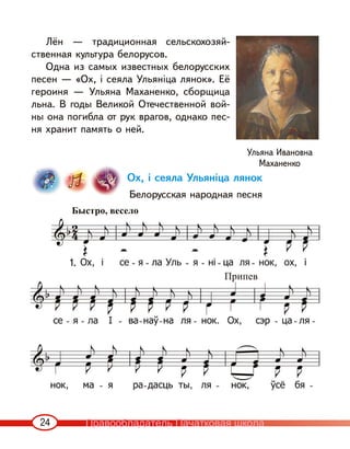 24
Лён — традиционная сельскохозяй-
ственная культура белорусов.
Одна из самых известных белорусских
песен — «Ох, і сеяла Ульяніца лянок». Её
героиня — Ульяна Маханенко, сборщица
льна. В годы Великой Отечественной вой-
ны она погибла от рук врагов, однако пес-
ня хранит память о ней.
Ох, і сеяла Ульяніца лянок
Белорусская народная песня
Ульяна Ивановна
Маханенко
Быстро, весело
1.
Припев
Правообладатель Пачатковая школа
 