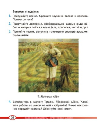 26
Вопросы и задания:
1. Послушайте песню. Сравните звучание запева и припева.
Похожи ли они?
2. Придумайте движения, изображающие разные виды ра-
бот, о которых поётся в песне (сев, прополка, шитьё и др.).
3. Пропойте песню, дополнив исполнение соответствующими
движениями.
Т. Яблонская. «Лён»
4. Всмотритесь в картину Татьяны Яблонской «Лён». Какой
этап работы со льном на ней изображён? Какое настрое-
ние передаёт картина? Обоснуйте свой ответ.
Правообладатель Пачатковая школа
 