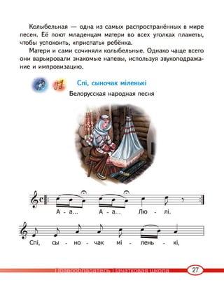 27
Колыбельная — одна из самых распространённых в мире
песен. Её поют младенцам матери во всех уголках планеты,
чтобы успокоить, «приспать» ребёнка.
Матери и сами сочиняли колыбельные. Однако чаще всего
они варьировали знакомые напевы, используя звукоподража-
ние и импровизацию.
Спі, сыночак міленькі
Белорусская народная песня
Правообладатель Пачатковая школа
 