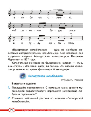 28
«Белорусская колыбельная» — одна из наиболее из-
вестных инструментальных колыбельных. Она написана для
струнного квартета белорусским композитором Николаем
Чуркиным в 1927 году.
Колыбельная основана на белорусских напевах — «А-а,
а-а, спаткі» и «Не хадзі, каток, па лаўцы». Эти напевы компо-
зитор записал во время фольклорной экспедиции.
Белорусская колыбельная
Музыка Н. Чуркина
Вопросы и задания:
1. Послушайте произведение. С помощью каких средств му-
зыкальной выразительности передаются материнская лю-
бовь и сердечность?
2. Сочините небольшой рассказ по мотивам «Белорусской
колыбельной».
Правообладатель Пачатковая школа
 