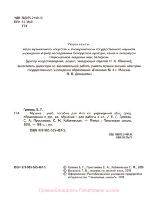 УДК 78(075.2=161.1)
ББК 85.31я71
Г94
Рецензенты:
отдел музыкального искусства и этномузыкологии государственного научного
учреждения «Центр исследований белорусской культуры, языка и литературы
Национальной академии наук Беларуси»
(доктор искусствоведения, доцент, заведующий отделом Н. А. Ювченко);
заместитель директора по воспитательной работе, учитель музыки высшей категории
государственного учреждения образования «Гимназия № 4 г. Минска»
И. В. Домашевич
Г94
ISBN 978-985-565-467-5
Гуляева, Е. Г.
Музыка : учеб. пособие для 4-го кл. учреждений общ. сред.
образования с рус. яз. обучения : для работы в кл. / Е. Г. Гуляева,
С. А. Простакова, С. М. Кобачевская. — Минск : Пачатковая школа,
2018. — 168 с. : ил.
ISBN 978-985-565-467-5.
УДК 78(075.2=161.1)
ББК 85.31я71
© Гуляева Е. Г., Простакова С. А., Кобачевская С. М., 2018
© Басалыга Т. В., перевод на русский язык, 2018
© Оформление. Республиканское унитарное предприятие
«Издательство “Пачатковая школа”», 2018
Правообладатель Пачатковая школа
 