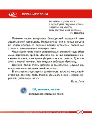 29
ОСЕННИЕ ПЕСНИ
Адзвінелі птушак песні
з пераборам струнных сосен,
і бярозы на узлессі
зноў сустрэлі ціха восень...
М. Василёк
Осенние песни завершают белорусский народный зем-
ледельческий календарь. Исполнялись они с конца августа
по конец ноября. В осенних песнях отражены последние
хлопоты земледельцев накануне зимы.
Чаще всего такие песни сопровождали женский труд: сбор
льна, картофеля, грибов. Звучали они и над созревшими ов-
сяными полями, и во время уборки проса и гречихи. Доноси-
лись с лесной опушки, где девушки собирали бруснику.
Осенние песни очень красивы и самобытны. Слушая их,
представляешь молодых жней на поле.
В этих песнях чувствуется затоённость, тоска по лету, свой-
ственные осенней поре. Можно услышать в них и крики жу-
равлей, улетающих на юг.
По А. Лису
Ой, мамачка, восень
Белорусская народная песня
Правообладатель Пачатковая школа
 