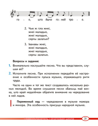 31
2. Чые ж гэта жнеі,
жнеі маладыя,
жнеі маладыя,
сярпы залатыя?
3. Iванавы жнеі,
жнеі маладыя,
жнеі маладыя,
сярпы залатыя.
Вопросы и задания:
1. Внимательно послушайте песню. Что вы представили, слу-
шая её?
2. Исполните песню. При исполнении передайте её настро-
ение и особенности пульса музыки, отражающего ритм
труда.
Часто на один и тот же текст создавалось несколько раз-
ных мелодий. Во время слушания песни «Бачыць маё воч-
ка, што край недалёчка» обратите внимание на чередование
в ней ладов.
Переменный лад — чередование в музыке мажора
и минора. Эта особенность присуща народной музыке.
Правообладатель Пачатковая школа
 