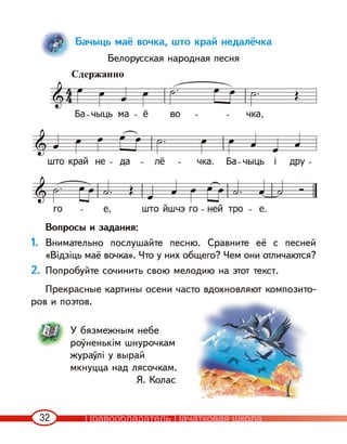 32
Бачыць маё вочка, што край недалёчка
Белорусская народная песня
Вопросы и задания:
1. Внимательно послушайте песню. Сравните её с песней
«Відзіць маё вочка». Что у них общего? Чем они отличаются?
2. Попробуйте сочинить свою мелодию на этот текст.
Прекрасные картины осени часто вдохновляют композито-
ров и поэтов.
У бязмежным небе
роўненькім шнурочкам
жураўлі у вырай
мкнуцца над лясочкам.
Я. Колас
Сдержанно
Правообладатель Пачатковая школа
 