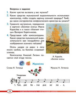 34
Вопросы и задания:
1. Какие чувства вызвала у вас музыка?
2. Какие средства музыкальной выразительности использовал
композитор, чтобы создать картину осенней природы? Темб-
ры каких инструментов симфонического оркестра вы узнали?
3. Сравните настроение, переданное
в картине «Золотая осень» Ивана
Карасёва и в пьесе «Улетают пти-
цы» Валерия Каретникова.
4. Представьте себя композиторами.
Какие средства музыкальной выра-
зительности вам понадобятся для
изображения осеннего пейзажа?
Осень щедра на дары: в лесу
много грибов, на болотах созревает
клюква.
Композитор Николай Литвин по-
святил этой ягоде песню.
Журавінка
Слова И. Титовца Музыка Н. Литвина
Умеренно
И. Карасёв.
«Золотая осень»
1.
Правообладатель Пачатковая школа
 