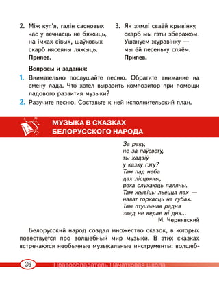 36
2. Між куп’я, галін сасновых
час у вечнасць не бяжыць,
на імхах сівых, шаўковых
скарб нясеяны ляжыць.
Припев.
3. Як зямлі сваёй крывінку,
скарб мы гэты зберажом.
Ушануем журавінку —
мы ёй песеньку спяём.
Припев.
Вопросы и задания:
1. Внимательно послушайте песню. Обратите внимание на
смену лада. Что хотел выразить композитор при помощи
ладового развития музыки?
2. Разучите песню. Составьте к ней исполнительский план.
МУЗЫКА В СКАЗКАХ
БЕЛОРУССКОГО НАРОДА
За раку,
не за паўсвету,
ты хадзіў
у казку гэту?
Там пад неба
дах лісцвяны,
рэха слухаюць паляны.
Там жывіцы льецца пах —
нават горкасць на губах.
Там птушыная радня
звад не ведае ні дня...
М. Чернявский
Белорусский народ создал множество сказок, в которых
повествуется про волшебный мир музыки. В этих сказках
встречаются необычные музыкальные инструменты: волшеб-
Правообладатель Пачатковая школа
 