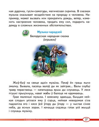 37
ная дудочка, гусли-самогуды, магическая скрипка. В сказках
музыка оказывает воздействие на природу и человека. На-
пример, может вызвать или прекратить дождь, ветер, изме-
нить настроение человека, придать ему сил, подарить на-
дежду в сложных жизненных обстоятельствах.
Музыка-чарадзей
Белорусская народная сказка
(отрывок)
Жыў-быў на свеце адзін музы‹ка. Пачаў ён граць яшчэ
змалку. Бывала, пасвіць валоў ды як зайграе… Валы скубці
траву перастаюць — натапыраць вушы ды слухаюць. У лесе
птушкі прыціхнуць, нават жабы ў балоце не крумкаюць.
Грае маленькі музыка. I кожнаму здаецца, быццам ней-
кая слодыч улілася яму ў сэрца, нейкая невядомая сіла
падхапіла яго і нясе ўсё ўгору ды ўгору — у чыстае сіняе
неба, да ясных зорак. I хочацца сядзець гэтак усё жыццё
і слухаць музы‹ку.
Правообладатель Пачатковая школа
 