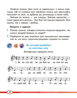 38
Змоўкне музы‹ка. Дык ніхто не адважыцца і з месца скра-
нуцца, каб не спужаць таго чароўнага голасу, што рассыпаўся
пошчакам па лесе, па дуброве ды ўзнімаецца ў самае неба.
Зайграе ён весела — усе скачуць. Зайграе жаласліва —
такая нудота ўсіх ахопіць… Такі быў той музыка-чарадзей. Што
захоча, тое з сэрцам і зробіць.
Вопросы и задания:
1. Почему музыка, которую исполнял «музыка-чарадзей», так
сильно воздействовала на людей?
2. Подберите из уже знакомых вам музыкальных произведе-
ний те, что могут проиллюстрировать отрывок из сказки.
Як паставіў верабейка
на сметнічку хату
Белорусская народная песня
1.
Правообладатель Пачатковая школа
 