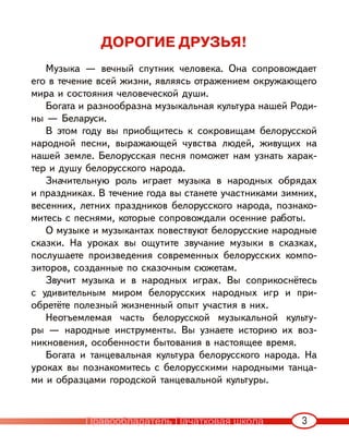 3
ДОРОГИЕ ДРУЗЬЯ!
Музыка — вечный спутник человека. Она сопровождает
его в течение всей жизни, являясь отражением окружающего
мира и состояния человеческой души.
Богата и разнообразна музыкальная культура нашей Роди-
ны — Беларуси.
В этом году вы приобщитесь к сокровищам белорусской
народной песни, выражающей чувства людей, живущих на
нашей земле. Белорусская песня поможет нам узнать харак-
тер и душу белорусского народа.
Значительную роль играет музыка в народных обрядах
и праздниках. В течение года вы станете участниками зимних,
весенних, летних праздников белорусского народа, познако-
митесь с песнями, которые сопровождали осенние работы.
О музыке и музыкантах повествуют белорусские народные
сказки. На уроках вы ощутите звучание музыки в сказках,
послушаете произведения современных белорусских компо-
зиторов, созданные по сказочным сюжетам.
Звучит музыка и в народных играх. Вы соприкоснётесь
с удивительным миром белорусских народных игр и при-
обретёте полезный жизненный опыт участия в них.
Неотъемлемая часть белорусской музыкальной культу-
ры — народные инструменты. Вы узнаете историю их воз-
никновения, особенности бытования в настоящее время.
Богата и танцевальная культура белорусского народа. На
уроках вы познакомитесь с белорусскими народными танца-
ми и образцами городской танцевальной культуры.
Правообладатель Пачатковая школа
 