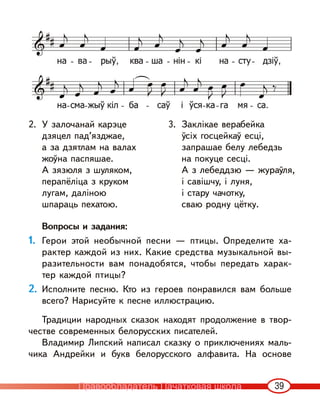 39
2. У залочанай карэце
дзяцел пад’язджае,
а за дзятлам на валах
жоўна паспяшае.
А зязюля з шуляком,
перапёліца з круком
лугам, даліною
шпараць пехатою.
3. Заклікае верабейка
ўсіх госцейкаў есці,
запрашае белу лебедзь
на покуце сесці.
А з лебеддзю — жураўля,
і савішчу, і луня,
і стару чачотку,
сваю родну цётку.
Вопросы и задания:
1. Герои этой необычной песни — птицы. Определите ха-
рактер каждой из них. Какие средства музыкальной вы-
разительности вам понадобятся, чтобы передать харак-
тер каждой птицы?
2. Исполните песню. Кто из героев понравился вам больше
всего? Нарисуйте к песне иллюстрацию.
Традиции народных сказок находят продолжение в твор-
честве современных белорусских писателей.
Владимир Липский написал сказку о приключениях маль-
чика Андрейки и букв белорусского алфавита. На основе
Правообладатель Пачатковая школа
 