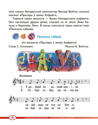 40
этой сказки белорусский композитор Виктор Войтик сочинил
мюзикл «Прыгоды ў замку Алфавіт».
Главные герои мюзикла — буквы белорусского алфавита.
Они настоящие друзья детей, спасают их от злого Змея Ха-
пуна и Королевы Лени. В конце спектакля герои вместе поют
«Песеньку сяброў».
Песенька сяброў
(из мюзикла «Прыгоды ў замку Алфавіт»)
Слова С. Климкович Музыка В. Войтика
Подвижно
Правообладатель Пачатковая школа
 