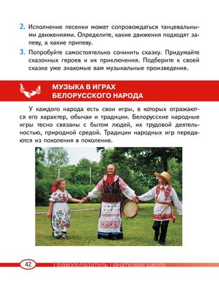 42
2. Исполнение песенки может сопровождаться танцевальны-
ми движениями. Определите, какие движения подходят за-
певу, а какие припеву.
3. Попробуйте самостоятельно сочинить сказку. Придумайте
сказочных героев и их приключения. Подберите к своей
сказке уже знакомые вам музыкальные произведения.
МУЗЫКА В ИГРАХ
БЕЛОРУССКОГО НАРОДА
У каждого народа есть свои игры, в которых отражают-
ся его характер, обычаи и традиции. Белорусские народные
игры тесно связаны с бытом людей, их трудовой деятель-
ностью, природной средой. Традиции народных игр переда-
ются из поколения в поколение.
Правообладатель Пачатковая школа
 