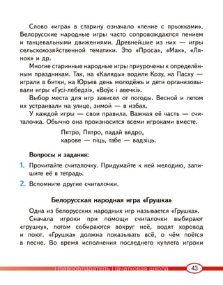 43
Слово «игра» в старину означало «пение с прыжками».
Белорусские народные игры часто сопровождаются пением
и танцевальными движениями. Древнейшие из них — игры
сельскохозяйственной тематики. Это «Проса», «Мак», «Ля-
нок» и др.
Многие старинные народные игры приурочены к определён-
ным праздникам. Так, на «Каляды» водили Козу, на Пасху —
играли в битки, на Юрьев день молодёжь и дети организовы-
вали игры «Гусі-лебедзі», «Воўк і авечкі».
Выбор места для игр зависел от погоды. Весной и летом
их устраивали на улице, зимой — в избах.
У каждой игры — свои правила. Важная её часть — счи-
талочка. Обычно она произносится всеми игроками вместе.
Пятро, Пятро, падай вядро,
карове — піць, табе — вадзіць.
Вопросы и задания:
1. Прочитайте считалочку. Придумайте к ней мелодию, запи-
шите её в тетрадь.
2. Вспомните другие считалочки.
Белорусская народная игра «Грушка»
Одна из белорусских народных игр называется «Грушка».
Сначала игроки при помощи считалочки выбирают
«грушку», потом собираются вокруг неё, водят хоровод
и поют. «Грушка» должна показывать всё, о чём поётся
в песне. Во время исполнения последнего куплета игроки
Правообладатель Пачатковая школа
 