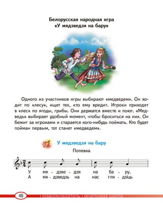 46
Белорусская народная игра
«У мядзведзя на бару»
Одного из участников игры выбирают «медведем». Он хо-
дит по «лесу», ищет тех, кто ему вредит. Игроки приходят
в «лес» по ягоды, грибы. Они держатся вместе и поют. «Мед-
ведь» выбирает удобный момент, чтобы броситься на них. Он
бежит за игроками и старается кого-нибудь поймать. Кто будет
пойман первым, тот станет «медведем».
У мядзведзя на бару
Попевка
Правообладатель Пачатковая школа
 