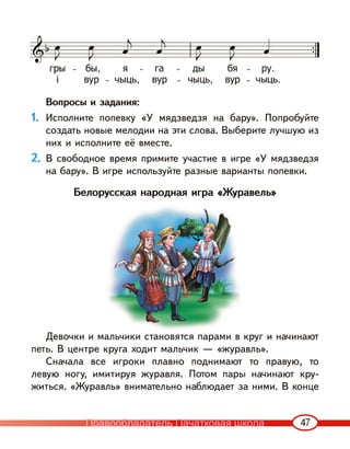 47
Вопросы и задания:
1. Исполните попевку «У мядзведзя на бару». Попробуйте
создать новые мелодии на эти слова. Выберите лучшую из
них и исполните её вместе.
2. В свободное время примите участие в игре «У мядзведзя
на бару». В игре используйте разные варианты попевки.
Белорусская народная игра «Журавель»
Девочки и мальчики становятся парами в круг и начинают
петь. В центре круга ходит мальчик — «журавль».
Сначала все игроки плавно поднимают то правую, то
левую ногу, имитируя журавля. Потом пары начинают кру-
житься. «Журавль» внимательно наблюдает за ними. В конце
Правообладатель Пачатковая школа
 