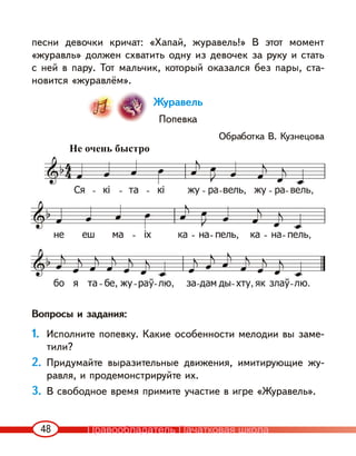 48
песни девочки кричат: «Хапай, журавель!» В этот момент
«журавль» должен схватить одну из девочек за руку и стать
с ней в пару. Тот мальчик, который оказался без пары, ста-
новится «журавлём».
Журавель
Попевка
Обработка В. Кузнецова
Вопросы и задания:
1. Исполните попевку. Какие особенности мелодии вы заме-
тили?
2. Придумайте выразительные движения, имитирующие жу-
равля, и продемонстрируйте их.
3. В свободное время примите участие в игре «Журавель».
Не очень быстро
Правообладатель Пачатковая школа
 