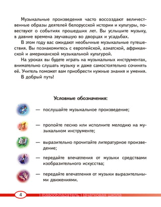4
Музыкальные произведения часто воссоздают величест-
венные образы деятелей белорусской истории и культуры, по-
вествуют о событиях прошедших лет. Вы услышите музыку,
в давние времена звучавшую во дворцах и усадьбах.
В этом году вас ожидают необычные музыкальные путеше-
ствия. Вы познакомитесь с европейской, азиатской, африкан-
ской и американской музыкальной культурой.
На уроках вы будете играть на музыкальных инструментах,
внимательно слушать музыку и даже самостоятельно сочинять
её. Учитель поможет вам приобрести нужные знания и умения.
В добрый путь!
— послушайте музыкальное произведение;
— пропойте песню или исполните мелодию на му-
зыкальном инструменте;
— выразительно прочитайте литературное произве-
дение;
— передайте впечатления от музыки средствами
изобразительного искусства;
— передайте впечатления от музыки выразительны-
ми движениями.
Условные обозначения:
Правообладатель Пачатковая школа
 