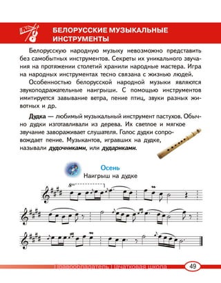 49
БЕЛОРУССКИЕ МУЗЫКАЛЬНЫЕ
ИНСТРУМЕНТЫ
Белорусскую народную музыку невозможно представить
без самобытных инструментов. Секреты их уникального звуча-
ния на протяжении столетий хранили народные мастера. Игра
на народных инструментах тесно связана с жизнью людей.
Особенностью белорусской народной музыки являются
звукоподражательные наигрыши. С помощью инструментов
имитируется завывание ветра, пение птиц, звуки разных жи-
вотных и др.
Дудка — любимый музыкальный инструмент пастухов. Обыч-
но дудки изготавливали из дерева. Их светлое и мягкое
звучание завораживает слушателя. Голос дудки сопро-
вождает пение. Музыкантов, игравших на дудке,
называли дудочниками, или дудариками.
Осень
Наигрыш на дудке
е и мягкое
сопро-
ке,
Правообладатель Пачатковая школа
 