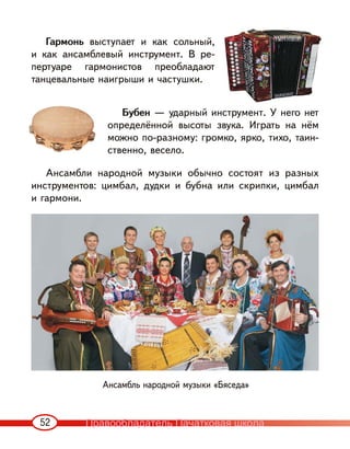 52
Гармонь выступает и как сольный,
и как ансамблевый инструмент. В ре-
пертуаре гармонистов преобладают
танцевальные наигрыши и частушки.
Бубен — ударный инструмент. У него нет
определённой высоты звука. Играть на нём
можно по-разному: громко, ярко, тихо, таин-
ственно, весело.
Ансамбли народной музыки обычно состоят из разных
инструментов: цимбал, дудки и бубна или скрипки, цимбал
и гармони.
Ансамбль народной музыки «Бяседа»
Правообладатель Пачатковая школа
 