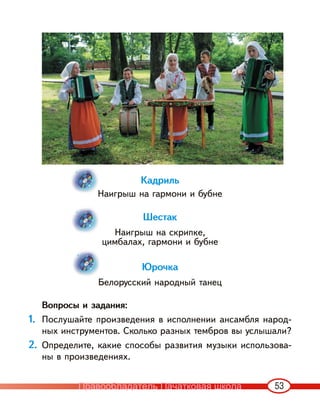 53
Кадриль
Наигрыш на гармони и бубне
Шестак
Наигрыш на скрипке,
цимбалах, гармони и бубне
Юрочка
Белорусский народный танец
Вопросы и задания:
1. Послушайте произведения в исполнении ансамбля народ-
ных инструментов. Сколько разных тембров вы услышали?
2. Определите, какие способы развития музыки использова-
ны в произведениях.
Правообладатель Пачатковая школа
 