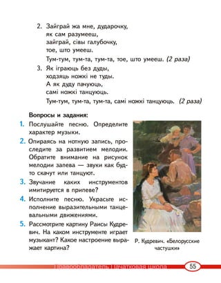 55
2. Зайграй жа мне, дударочку,
як сам разумееш,
зайграй, сівы галубочку,
тое, што умееш.
Тум-тум, тум-та, тум-та, тое, што умееш. (2 раза)
3. Як іграюць без дуды,
ходзяць ножкі не туды.
А як дуду пачуюць,
самі ножкі танцуюць.
Тум-тум, тум-та, тум-та, самі ножкі танцуюць. (2 раза)
Вопросы и задания:
1. Послушайте песню. Определите
характер музыки.
2. Опираясь на нотную запись, про-
следите за развитием мелодии.
Обратите внимание на рисунок
мелодии запева — звуки как буд-
то скачут или танцуют.
3. Звучание каких инструментов
имитируется в припеве?
4. Исполните песню. Украсьте ис-
полнение выразительными танце-
вальными движениями.
5. Рассмотрите картину Раисы Кудре-
вич. На каком инструменте играет
музыкант? Какое настроение выра-
жает картина?
Р. Кудревич. «Белорусские
частушки»
Правообладатель Пачатковая школа
 