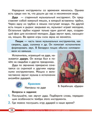 56
Народные инструменты со временем менялись. Однако
есть среди них те, что дошли до нас в неизменном виде.
Дуда — старинный музыкальный инструмент. Он пред-
ставляет собой кожаный мешок, в который вставлены трубки.
Через одну из трубок в мешок поступает воздух. На другой
есть пищик и дырки: закрывая их, музыкант играет мелодию.
Остальные трубки издают только один долгий звук, создаю-
щий фон для основной мелодии. Дуда звучит ярко, насыщен-
но, мощно. Во время игры сила звука не меняется.
Пищик — часть таких музыкальных инструментов, как
свирель, дуда, соломка и др. Он помогает исполнителю
формировать звук. В Беларуси пищик обычно изготавли-
вали из камыша.
Исполнитель, играющий на дуде, на-
зывается дударь. Он всегда был в по-
чёте на свадьбах и других праздниках.
Дуда по звучанию прекрасно соче-
тается со скрипкой и другими народ-
ными инструментами. Мощно и вели-
чественно звучит музыка в исполнении
ансамбля дударей.
Краковяк
Наигрыш на дуде
Вопросы и задания:
1. Послушайте, как звучит дуда. Подберите слова, передаю-
щие особенности тембра этого инструмента.
2. Где можно послушать игру дударей в наше время?
В. Барабанцев. «Дударь»
Правообладатель Пачатковая школа
 