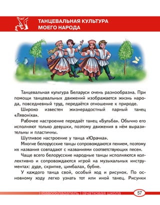 57
ТАНЦЕВАЛЬНАЯ КУЛЬТУРА
МОЕГО НАРОДА
Танцевальная культура Беларуси очень разнообразна. При
помощи танцевальных движений изображается жизнь наро-
да, повседневный труд, передаётся отношение к природе.
Широко известен жизнерадостный парный танец
«Лявоніха».
Рабочее настроение передаёт танец «Бульба». Обычно его
исполняют только девушки, поэтому движения в нём вырази-
тельны и пластичны.
Шутливое настроение у танца «Юрачка».
Многие белорусские танцы сопровождаются пением, поэтому
их названия совпадают с названиями соответствующих песен.
Чаще всего белорусские народные танцы исполняются кол-
лективно и сопровождаются игрой на музыкальных инстру-
ментах: дуде, скрипке, цимбалах, бубне.
У каждого танца свой, особый ход и рисунок. По ос-
новному ходу легко узнать тот или иной танец. Рисунки
Правообладатель Пачатковая школа
 