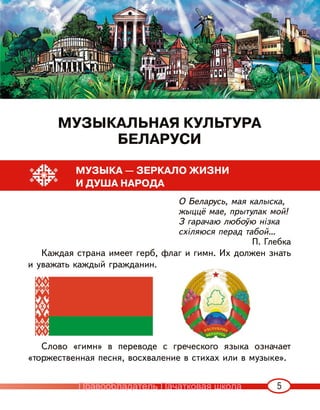 5
МУЗЫКАЛЬНАЯ КУЛЬТУРА
БЕЛАРУСИ
МУЗЫКА — ЗЕРКАЛО ЖИЗНИ
И ДУША НАРОДА
О Беларусь, мая калыска,
жыццё мае, прытулак мой!
З гарачаю любоўю нізка
схіляюся перад табой…
П. Глебка
Каждая страна имеет герб, флаг и гимн. Их должен знать
и уважать каждый гражданин.
Слово «гимн» в переводе с греческого языка означает
«торжественная песня, восхваление в стихах или в музыке».
Правообладатель Пачатковая школа
 