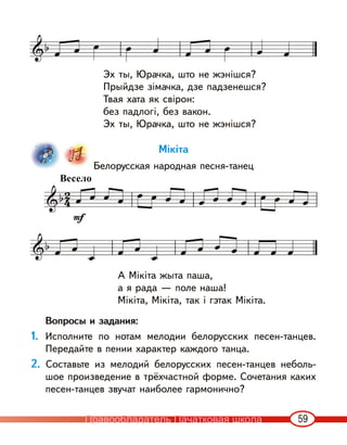 59
Эх ты, Юрачка, што не жэнішся?
Прыйдзе зімачка, дзе падзенешся?
Твая хата як свірон:
без падлогі, без вакон.
Эх ты, Юрачка, што не жэнішся?
Мікіта
Белорусская народная песня-танец
А Мікіта жыта паша,
а я рада — поле наша!
Мікіта, Мікіта, так і гэтак Мікіта.
Вопросы и задания:
1. Исполните по нотам мелодии белорусских песен-танцев.
Передайте в пении характер каждого танца.
2. Составьте из мелодий белорусских песен-танцев неболь-
шое произведение в трёхчастной форме. Сочетания каких
песен-танцев звучат наиболее гармонично?
Весело
Правообладатель Пачатковая школа
 