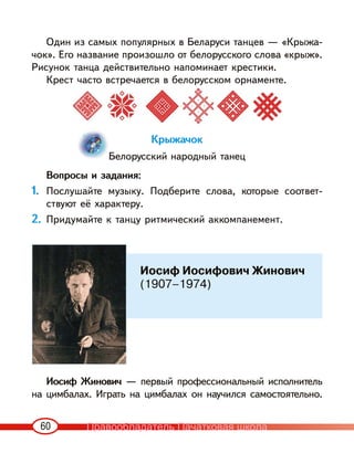60
Один из самых популярных в Беларуси танцев — «Крыжа-
чок». Его название произошло от белорусского слова «крыж».
Рисунок танца действительно напоминает крестики.
Крест часто встречается в белорусском орнаменте.
Крыжачок
Белорусский народный танец
Вопросы и задания:
1. Послушайте музыку. Подберите слова, которые соответ-
ствуют её характеру.
2. Придумайте к танцу ритмический аккомпанемент.
Иосиф Жинович — первый профессиональный исполнитель
на цимбалах. Играть на цимбалах он научился самостоятельно.
Иосиф Иосифович Жинович
(1907–1974)
Правообладатель Пачатковая школа
 