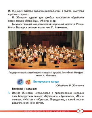 61
И. Жинович работал солистом-цимбалистом в театре, выступал
в разных странах.
И. Жинович сделал для цимбал концертные обработки
песен-танцев «Лявоніха», «Мікіта» и др.
Государственный академический народный оркестр Респу-
блики Беларусь сегодня носит имя И. Жиновича.
Государственный академический народный оркестр Республики Беларусь
имени И. Жиновича
Белорусские танцы
Обработка И. Жиновича
Вопросы и задания:
1. Иосиф Жинович использовал в произведении мелодии
пяти белорусских танцев: «Таўкачыкі», «Крыжачок», «Янка-
полька», «Мікіта» и «Юрачка». Определите, в какой после-
довательности они звучат.
Правообладатель Пачатковая школа
 