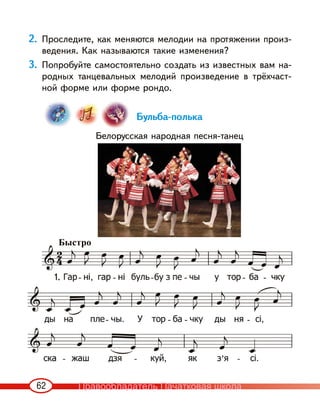 62
2. Проследите, как меняются мелодии на протяжении произ-
ведения. Как называются такие изменения?
3. Попробуйте самостоятельно создать из известных вам на-
родных танцевальных мелодий произведение в трёхчаст-
ной форме или форме рондо.
Бульба-полька
Белорусская народная песня-танец
1.
Быстро
Правообладатель Пачатковая школа
 